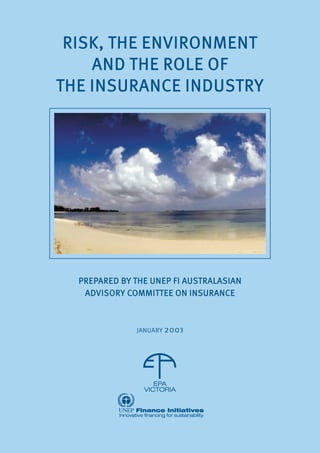 RISK, THE ENVIRONMENT
AND THE ROLE OF
THE INSURANCE INDUSTRY
RISK, THE ENVIRONMENT
AND THE ROLE OF
THE INSURANCE INDUSTRY
PREPARED BY THE UNEP FI AUSTRALASIAN
ADVISORY COMMITTEE ON INSURANCE
JANUARY 2003
PREPARED BY THE UNEP FI AUSTRALASIAN
ADVISORY COMMITTEE ON INSURANCE
3
 