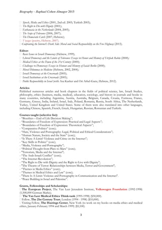 Biography – Raphael Cohen-Almagor 2015
3
Speech, Media and Ethics (2001, 2nd ed. 2005; Turkish 2003);
The Right to Die with Dignity (2001);
Euthanasia in the Netherlands (2004, 2005);
The Scope of Tolerance (2006, 2007);
The Democratic Catch (2007, Hebrew);
Voyages (poetry, Hebrew, 2007).
Confronting the Internet's Dark Side: Moral and Social Responsibility on the Free Highway (2015).
Editor:
Basic Issues in Israeli Democracy (Hebrew, 1999);
Liberal Democracy and the Limits of Tolerance: Essays in Honor and Memory of Yitzhak Rabin (2000);
Medical Ethics at the Dawn of the 21st Century (2000);
Challenges to Democracy: Essays in Honour and Memory of Isaiah Berlin (2000);
Moral Dilemmas in Medicine (Hebrew, 2002, 2004);
Israeli Democracy at the Crossroads (2005);
Israeli Institutions at the Crossroads (2005);
Public Responsibility in Israel (with Asa Kasher and Ori Arbel-Ganz, Hebrew, 2012).
Articles:
Published numerous articles and book chapters in the fields of political science, law, Israeli Studies,
philosophy, ethics (business, media, medical), education, sociology, and history in journals and books in
many countries, including Argentina, Austria, Australia, Belgium, Canada, Croatia, Formosa, France,
Germany, Greece, India, Ireland, Israel, Italy, Poland, Romania, Russia, South Africa, The Netherlands,
Turkey, United Kingdom and United States. Some of them were also translated into other languages,
including Chinese, Spanish, French, Greek, Hungarian, Russian, Romanian and Turkish.
Courses taught (selective list):
- “Bioethics – End of Life Decision Making”;
- “Boundaries of Freedom of Expression: Practical and Legal Aspects”;
- “Boundaries of Freedom of Expression: Theoretical Aspects”;
- “Comparative Politics” (core);
- “Hate, Violence and Pornography: Legal, Political and Ethical Considerations”;
- “Human Nature, Society and the State” (core);
- “Is There A Limit? Violence and Crime on the Internet”;
- “Key Skills in Politics” (core);
- “Media, Violence and Pornography”;
- “Political Thought from Plato to Marx” (core);
- "Terrorism, Media and the Internet";
- “The Arab-Israeli Conflict” (core);
- “The Internet Revolution”;
- “The Right to Die with Dignity and the Right to Live with Dignity”;
- "The Theatre of Terror: Relationships between Media, Terror and Government";
- “Themes in Media Ethics” (core);
- “Themes in Medical Ethics and Law” (core);
- "There Is A Limit: Violence and Pornography in Communication and the Internet".
- “Peace Building in Israel and Palestine”.
Grants, Fellowships and Scholarships:
The European Project, The Van Leer Jerusalem Institute, Volkswagen Foundation (1992-1998)
(1,500,000 German Marks);
The Van Leer Medical Ethics Think-tank (1995-1998) ($30,000).
Fellow, The 21st Century Trust, London (1994 - 1998) ($10,000).
Visiting Fellow, The Hastings Center, New York (to work on my books on media ethics and medical
ethics, January-February 1994 and March 1999) ($5,100).
 
