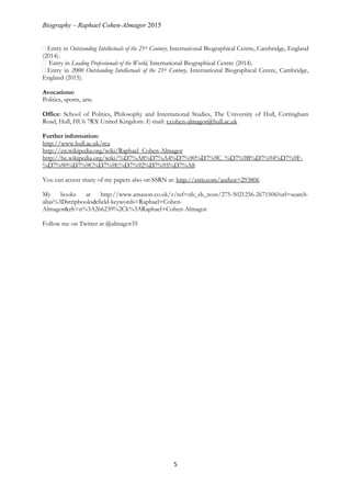 Biography – Raphael Cohen-Almagor 2015
5
Entry in Outstanding Intellectuals of the 21th Century, International Biographical Centre, Cambridge, England
(2014).
Entry in Leading Professionals of the World, International Biographical Centre (2014).
Entry in 2000 Outstanding Intellectuals of the 21th Century, International Biographical Centre, Cambridge,
England (2015).
Avocations:
Politics, sports, arts.
Office: School of Politics, Philosophy and International Studies, The University of Hull, Cottingham
Road, Hull, HU6 7RX United Kingdom. E-mail: r.cohen-almagor@hull.ac.uk
Further information:
http://www.hull.ac.uk/rca
http://en.wikipedia.org/wiki/Raphael_Cohen-Almagor
http://he.wikipedia.org/wiki/%D7%A8%D7%A4%D7%90%D7%9C_%D7%9B%D7%94%D7%9F-
%D7%90%D7%9C%D7%9E%D7%92%D7%95%D7%A8
You can access many of my papers also on SSRN at: http://ssrn.com/author=293806
My books at http://www.amazon.co.uk/s/ref=nb_sb_noss/275-5021256-2671506?url=search-
alias%3Dstripbooks&field-keywords=Raphael+Cohen-
Almagor&rh=n%3A266239%2Ck%3ARaphael+Cohen-Almagor
Follow me on Twitter at @almagor35
 