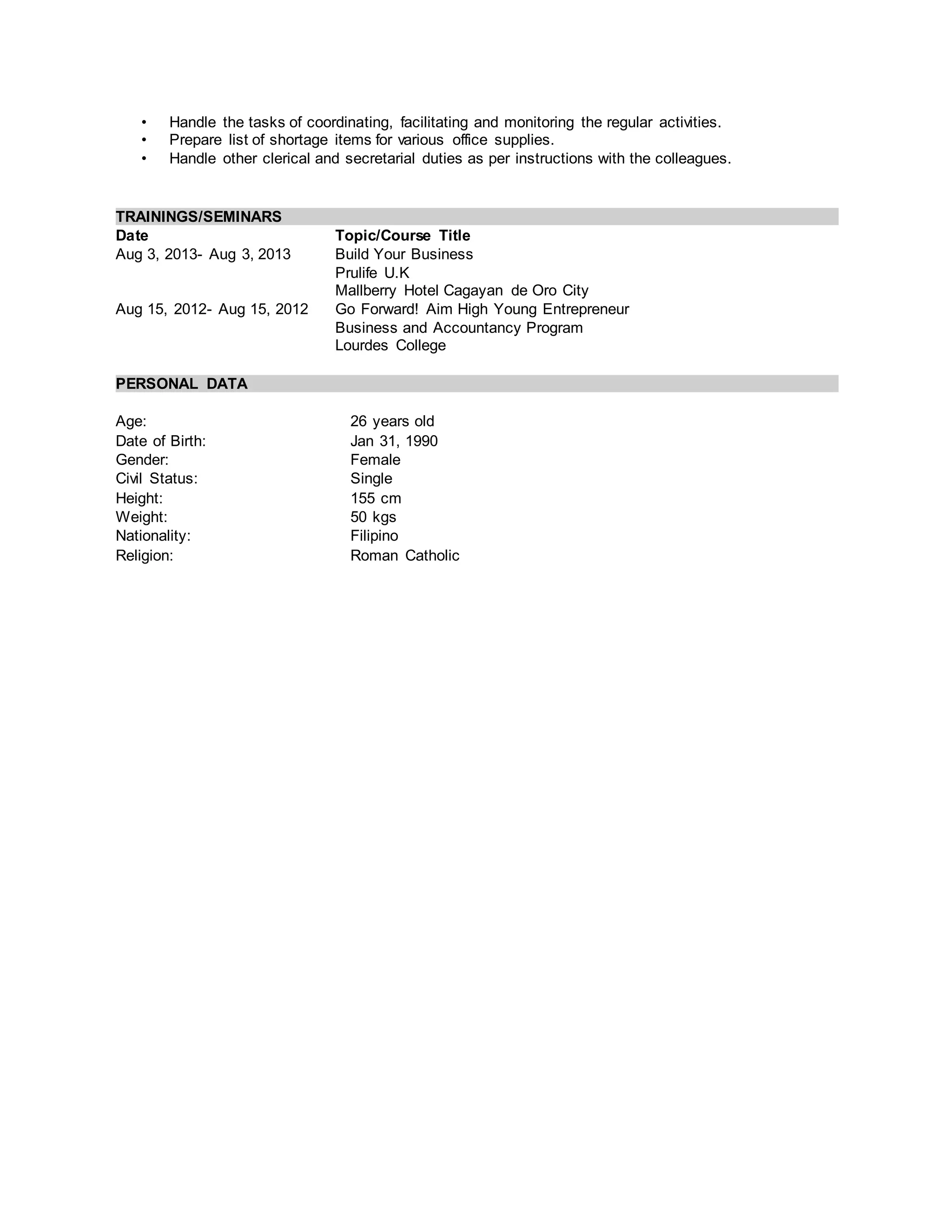 • Handle the tasks of coordinating, facilitating and monitoring the regular activities.
• Prepare list of shortage items for various office supplies.
• Handle other clerical and secretarial duties as per instructions with the colleagues.
TRAININGS/SEMINARS
Date Topic/Course Title
Aug 3, 2013- Aug 3, 2013 Build Your Business
Prulife U.K
Mallberry Hotel Cagayan de Oro City
Aug 15, 2012- Aug 15, 2012 Go Forward! Aim High Young Entrepreneur
Business and Accountancy Program
Lourdes College
PERSONAL DATA
Age: 26 years old
Date of Birth: Jan 31, 1990
Gender: Female
Civil Status: Single
Height: 155 cm
Weight: 50 kgs
Nationality: Filipino
Religion: Roman Catholic
 