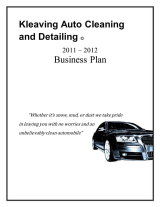 Kleaving Auto Cleaning
and Detailing ©
2011 – 2012
Business Plan
“Whether it’s snow, mud, or dust we take pride
in leaving you with no worries and an
unbelievably clean automobile”
 
