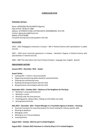 CURRICULUM VITAE
PERSONAL DETAILS
Name: AGNIESZKA PAULIN-BOOTH (Agness)
Date of birth: 30 March 1988
Address: 35 IPSWICH CLOSE, SUTTON HEATH, WOODBRIDGE, IP12 3TB
Contact: Agnieszka.jot@icloud.com
Mobile: 07754736380
Full polish Driving licence (Acceptable in the UK)
EDUCATION
2010 – 2012 Pedagogical University in Cracow – MA in Political Science with specialization in public
security.
2007 – 2010 Jesuit University Ignatianum in Krakow – Bachelor’s Degree in Political Science with
specialization in national security.
2004 – 2007 The Holy Father John Paul II School Complex - language class: English, Spanish.
EMPLOYMENT HISTORY
January 2014 – December 2016 - Aupair
Aupair Duties
 Looking after 1 child in a busy household
 Organising and planning weeks ahead for events/activities
 Cleaning and maintaining house
 Reading and doing homework with the child
 Being proactive and energetic with the child
September 2015 – October 2015 – Waitress at The Kingfisher On The Quay
 Working in a busy pub/restaurant
 Working in a team
 Working under the time pressure
 Greeting guests, taking orders, making sure the tables are ready
 Serving food and drinks
May 2013 – December 2013 - Project Manager in a Translation Agency in Krakow – VeroLing.
 Sourcing Translators for executive projects for clients looking for industry specific skills
 Working to deadlines
 Managing a team
 Working on an in-house database
 Invoicing Clients
August 2012 – October 2012 Au-pair in United Kingdom.
August 2012 – October 2012 Volunteer in a Charity Shop V.I.P in United Kingdom.
 