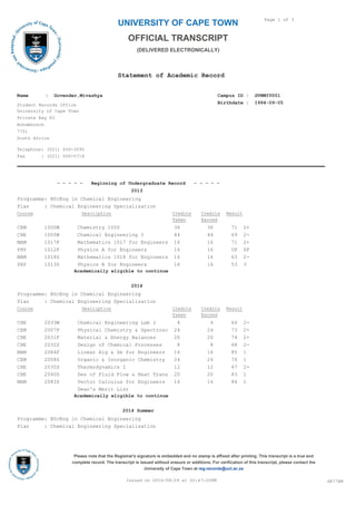 UNIVERSITY OF CAPE TOWN
Statement of Academic Record
Page 1 of 3
OFFICIAL TRANSCRIPT
(DELIVERED ELECTRONICALLY)
University of Cape Town
Private Bag X3
Rondebosch
7701
South Africa
Name : Govender,Mivashya Campus ID : GVNMIV001
Birthdate : 1994-09-05Student Records Office
Telephone: (021) 650-3595
Fax : (021) 650-5714
- - - - - Beginning of Undergraduate Record - - - - -
2013
Programme: BScEng in Chemical Engineering
Plan : Chemical Engineering Specialisation
Course Description ResultCredits
Earned
Credits
Taken
CEM 1000W Chemistry 1000 36 36 71 2+
CHE 1005W Chemical Engineering I 44 44 69 2-
MAM 1017F Mathematics 1017 for Engineers 16 16 71 2+
PHY 1012F Physics A for Engineers 16 16 UP SP
MAM 1018S Mathematics 1018 for Engineers 16 16 63 2-
PHY 1013S Physics B for Engineers 16 16 53 3
Academically eligible to continue
2014
Programme: BScEng in Chemical Engineering
Plan : Chemical Engineering Specialisation
Course Description ResultCredits
Earned
Credits
Taken
CHE 2033W Chemical Engineering Lab I 4 4 64 2-
CEM 2007F Physical Chemistry & Spectrosc 24 24 73 2+
CHE 2031F Material & Energy Balances 20 20 74 2+
CHE 2032Z Design of Chemical Processes 8 8 68 2-
MAM 2084F Linear Alg & De for Engineers 16 16 85 1
CEM 2008S Organic & Inorganic Chemistry 24 24 76 1
CHE 2035S Thermodynamics I 12 12 67 2-
CHE 2040S Des of Fluid Flow & Heat Trans 20 20 83 1
MAM 2083S Vector Calculus for Engineers 16 16 84 1
Dean's Merit List
Academically eligible to continue
2014 Summer
Programme: BScEng in Chemical Engineering
Plan : Chemical Engineering Specialisation
Issued on 2016/08/29 at 02:47:20PM SR778M
Please note that the Registrar's signature is embedded and no stamp is affixed after printing. This transcript is a true and
complete record. The transcript is issued without erasure or additions. For verification of this transcript, please contact the
University of Cape Town at reg-records@uct.ac.za
 