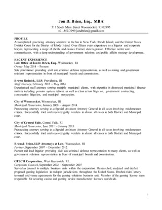 1
Jon D. Brien, Esq., MBA
513 South Main Street Woonsocket, RI 02895
401.559.3999 jondbrien@gmail.com
PROFILE
Accomplished practicing attorney admitted to the bar in New York, Rhode Island, and the United States
District Court for the District of Rhode Island. Over fifteen years experience as a litigator and corporate
lawyer, representing a range of clients and causes. Former state legislator. Effective writer and
communicator, with a deep understanding of government relations and public affairs strategy development.
RECENT EXPERIENCE
Law Office of Jon D. Brien, Esq., Woonsocket, RI
Owner, May 2014 – Present
Sole practitioner providing civil and criminal defense representation, as well as zoning and government
relations representation in front of municipal boards and commissions.
Brown Rudnick, LLP, Providence, RI
Staff Attorney,February 2013 – May 2014
Experienced staff attorney serving multiple municipal clients, with expertise in distressed municipal finance
matters including pension system reform, as well as class action litigation, government contracting,
construction litigation, and municipal prosecution.
City of Woonsocket,Woonsocket, RI
Municipal Prosecutor, January 2008 – August 2014
Prosecuting attorney serving as a Special Assistant Attorney General in all cases involving misdemeanor
crimes. Successfully tried and received guilty verdicts in almost all cases in both District and Municipal
court.
City of Central Falls, Central Falls, RI
Municipal Prosecutor, June 2011 – January 2013
Prosecuting attorney serving as a Special Assistant Attorney General in all cases involving misdemeanor
crimes. Successfully tried and received guilty verdicts in almost all cases in both District and Municipal
court.
Brien & Brien, LLP Attorneys at Law, Woonsocket, RI
Partner, September 2007 – December 2012
Partner and lead litigator providing civil and criminal defense representation to many clients, as well as
government relations representation in front of municipal boards and commissions.
GTECH Corporation, West Greenwich, RI
Corporate Counsel, September 2002 – September 2007
Served as counsel to multiple business units within the corporation. Researched, analyzed and drafted
proposed gaming legislation in multiple jurisdictions throughout the United States. Drafted video lottery
terminal and venue agreements for the gaming solutions business unit. Member of the gaming license team
responsible for securing casino and gaming device manufacturer licenses worldwide.
 
