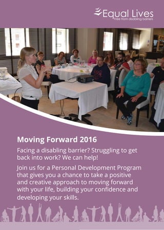 Moving Forward 2016
Facing a disabling barrier? Struggling to get
back into work? We can help!
Join us for a Personal Development Program
that gives you a chance to take a positive
and creative approach to moving forward
with your life, building your conﬁdence and
developing your skills.
 