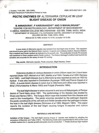 {5
3
J. Ecobiol. 11(4)299 - 305 (1999)
@ Palani Paramount Publications-Printed in lndia
PECTIC ENZYMES OF ALTERNARIA CEPULAE IN !.EAF
BLIGHT DISEASE OF ONION
B ANNADURAIN, P KARUNANIDHI** AND S MAHALINGAM**
*CENTRE FOR BIOTECHNOLOGY, DEPARTMENT OF BIOCHEMISTRY
C ABDUL HAKEEM COLLEGE MELVISHARAM - 632 509, TAMIL NADU, INDIA
* DEPARTMENT OFZOOLOGY, P.G. EXTENSION CENTRE, UNIVERSITY OF MADRAS
VELLORE 632 OO4, TAMIL NADU, INDIA
(Reived 20.'12.1996; revised 1 0' 1 0'99 ; accepted 1 9. 1 0'99)
ABSTRACT
A pure strain of Altern aria cepulae was isolated from leaf blight area of onion. The organism
was found io grow well in the Natural Onion medium, Czapeck and Lindberg medium, Bacons medium,
Ray's medium and Pectin medium as indicated by the growth rate. The production of endo PG enzyme
was maximum in Onion medium and in Pectin medium. The Nelson Somogyi's method was found to be
sensitive and accurate for the assay of endo PG activity.
Key words: Alterntaia cepulae,Pectic enzymes, Blight disease, Onion'
INTRODUGTION
Extensive studies on various diseases in onion (Altiurn cepa Linn.) have been
reported (Nolla 1927;Michail et a|1981; Maltitiz etal1984;Tanaka etal1985; Ramsey
et allSAd). t-eat btight disease due to Alternaria sp was reported as early as 1923 by
Ajrekar. ltwas also reported in Coimbatore (Ayyangar 1928) and Poona (Uppalef al
1g3S). A purple blotch disease in onion due to Alternaria porri (Ellis) was reported in
Bihar (Thirumalachar & Misra 1953) and Pubjab (Pandotra 1964)'
The leaf blight disease in onion occurred in and around Kaliyangadu of Periyar
district of Tamil Nadu since 1981. The epidemology of the disease was studied by
Khare and Nema (1981). The fungus Allium cepawas isolated from this disease and
used in this investigation. The pectic enzymes secreted by the pathogen degrade
the pectic constituents of the cell wall and middle lamella when the pathogen invades
the host in the leaf blight disease (Srinivasa ef a/ 1960; Bilgrami 1963). This paper
reports the isolates of the leaf blight causing fungus A.cepulae and culture
characteristics.
MATERIAI-S AND METHODS
lsolation of the fungus : The leaf blight causing fungus A. cepulae was isolated by adopting lhe
procedure of Blancher and Tatter (1981). The following media were experimented to find out the most
suitable medium forA. cepulae growth and pectic enzyme production. 1. Potato Dextrose Agar medium
1
l
ISSN: 0970-0937-001 1 - 299
 