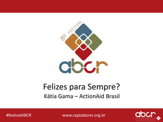 www.captadores.org.br#festivalABCR
Felizes para Sempre?
Kátia Gama – ActionAid Brasil
 