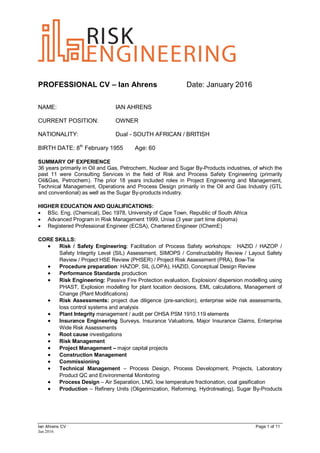 PROFESSIONAL CV – Ian Ahrens Date: January 2016
Ian Ahrens CV Page 1 of 11
Jan 2016
NAME: IAN AHRENS
CURRENT POSITION: OWNER
NATIONALITY: Dual - SOUTH AFRICAN / BRITISH
BIRTH DATE: 8th
February 1955 Age: 60
SUMMARY OF EXPERIENCE
36 years primarily in Oil and Gas, Petrochem, Nuclear and Sugar By-Products industries, of which the
past 11 were Consulting Services in the field of Risk and Process Safety Engineering (primarily
Oil&Gas, Petrochem). The prior 18 years included roles in Project Engineering and Management,
Technical Management, Operations and Process Design primarily in the Oil and Gas Industry (GTL
and conventional) as well as the Sugar By-products industry.
HIGHER EDUCATION AND QUALIFICATIONS:
 BSc. Eng. (Chemical), Dec 1978, University of Cape Town, Republic of South Africa
 Advanced Program in Risk Management 1999, Unisa (3 year part time diploma)
 Registered Professional Engineer (ECSA), Chartered Engineer (IChemE)
CORE SKILLS:
 Risk / Safety Engineering: Facilitation of Process Safety workshops: HAZID / HAZOP /
Safety Integrity Level (SIL) Assessment, SIMOPS / Constructability Review / Layout Safety
Review / Project HSE Review (PHSER) / Project Risk Assessment (PRA), Bow-Tie
 Procedure preparation: HAZOP, SIL (LOPA), HAZID, Conceptual Design Review
 Performance Standards production
 Risk Engineering: Passive Fire Protection evaluation, Explosion/ dispersion modelling using
PHAST, Explosion modelling for plant location decisions, EML calculations, Management of
Change (Plant Modifications)
 Risk Assessments: project due diligence (pre-sanction), enterprise wide risk assessments,
loss control systems and analysis
 Plant Integrity management / audit per OHSA PSM 1910.119 elements
 Insurance Engineering Surveys, Insurance Valuations, Major Insurance Claims, Enterprise
Wide Risk Assessments
 Root cause investigations
 Risk Management
 Project Management – major capital projects
 Construction Management
 Commissioning
 Technical Management – Process Design, Process Development, Projects, Laboratory
Product QC and Environmental Monitoring
 Process Design – Air Separation, LNG, low temperature fractionation, coal gasification
 Production – Refinery Units (Oligerimization, Reforming, Hydrotreating), Sugar By-Products
 