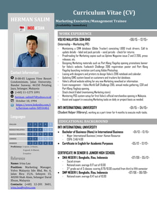 Curriculum Vitae (CV)
HERMAN SALIM
INDONESIAN
Contact Information
B-08-05 Lagoon View Resort
Condominium, Jalan University,
Bandar Sunway, 46150 Petaling
Jaya, Selangor, Malaysia
(+60) 11-1275 1091
herman_salim07@yahoo.co.id
October 10, 1994
https://www.linkedin.com/i
n/herman-salim-585544b1
Languages
ENGLSIH 1 2 3 4 5
BAHASA MALAYSIA 1 2 3 4 5
BAHASA INDONESIA 1 2 3 4 5
CHINESE 1 2 3 4 5
HOKKIEN 1 2 3 4 5
Proficiency: 1=poor, 2=basic,
3=good, 4=fluent,
5=native
Reference
Name: Irina Lau
Position: Marketing Manager,
Volvo Malaysia Sdn Bhd, No. 6,
Jalan Bicu 15/6, Seksyen 15,
40200 Shah Alam, Selangor Darul
Ehsan, Malaysia
Contacts: (+60) 12-201 3601,
irina.lau@volvo.com
Marketing Executive/Management Trainee
(Availability: Immediate)
WORK EXPERIENCE
VOLVO MALAYSIA SDN BHD <08/15 – 12/15>
(Internship – Marketing PR)
- Maintaining a CRM database (Globe Trucker) consisting 1,800 truck drivers. Call to
update details – label and pack parcels – send parcels - check for returns.
- Proofreading for Marketing copies such as Uptime Magazine issue 2 and 3 2015, press
releases, etc.
- Designing Marketing materials such as Port Klang Flagship opening promotions banner
for Volvo’s website, Fuelwatch Challenge 2016 registration poster and Port Klang
Flagship launching invitation card using Adobe Photoshop.
- Liasing with designers and printers to design Volvo’s 2016 notebook and calendar.
- Updating ISMS system based on customers and truckers list database.
- Volvo’s official website editing for any new Marketing newsfeed or information.
- Event management – Volvo World Golf Challenge 2015, annual media gathering, CSR and
Port Klang Flaghsip opening.
- Stock check & label (maintaining Marketing store).
- Monitoring POS system setup for first Volvo’s official merchandise opening in Malaysia.
- Assist and support in executing Marketing tasks on daily or project basis as needed.
INTI INTERNATIONAL UNIVERSITY <01/15 – 04/15>
(Student Helper @library), working as a part-timer for 4 months to execute multi-tasks.
EDUCATIONAL BACKGROUND
INTI INTERNATIONAL UNIVERSITY
 Bachelor of Business (Hons) in International Business <01/13 – 12/15>
- Major: International Business | minor: Human Resource
- CGPA: 3.48/4.00
 Certificate in English for Academic Purposes <05/12 – 12/12>
CERTIFICATE IN SENIOR & JUNIOR HIGH SCHOOL
 SMA NEGERI 1, Bengkalis, Riau, Indonesia <07/09 – 05/12>
- Social stream
- National exam: average 8.17 out of 10.00
- 3rd
grade out of 3 classes; scoring 8.79/10.00 counted from third to fifth semester
 SMP NEGERI 1, Bengkalis, Riau, Indonesia <07/06 – 06/09>
- National exam: average 8.47 out of 10.00
 