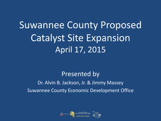 Suwannee County Proposed
Catalyst Site Expansion
April 17, 2015
Presented by
Dr. Alvin B. Jackson, Jr. & Jimmy Massey
Suwannee County Economic Development Office
 