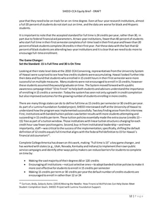 SHEEO-CCA Equity Brief - DRAFT
12 | P a g e
yearthat theyneedtobe on track foran on-time degree.Evenatfour-yearresearchinstitutions,almost
a full 20 percentof studentsdonotstart out on time,andthe data are worse forblack andHispanic
students.
It isimportantto note that the acceptedstandardfor full time is24 credits peryear,rather than30, in
part due to federal financialaid parameters.Attwo-yearinstitutions,fewerthan40 percentof students
whostart full time intheirfirstsemestercompleteafull-time loadintheirfirstyearandfewerthan20
percentof blackstudentscomplete 24creditsintheirfirstyear.Pairthese data withthe fact that 62
percentof blackstudentsare attendingtwo-yearinstitutionsanditisclearthat we needtodo more to
encourage full-timeenrollment.
The Game Changer:
Set the Standard: 15 is Full Time and 30 is On Time
Lookingat theirstate level dataatthe 2010 CCA Convening, representativesfromthe UniversitySystem
of Hawaii were surprised tosee howfew creditsstudentswereaccumulating.Hawaii looked furtherinto
theirdata and foundthat studentswhoenrolledin15 credithoursin theirfirstsemesterwere more
successful onmultiple measures. Many students were notencouraged toenroll in15 credits;however
these studentsassumedtheywouldgraduate ontime. The Systemmovedforwardwithapublic
awarenesscampaigntitled “15to Finish”tohelpbothstudentsandadvisorsunderstandthe importance
of enrollingin15 creditsa semester.Todaythe systemhasseennotonlyagrowth increditcompletion
but alsoimprovedoutcomesforthe growingnumberof studentsenrollinginmore credits.
There are manythingsstatescan do to define full time as15 credits persemesteror30 creditsperyear.
As part of a LuminaFoundation-fundedproject,SHEEOinterviewedstaff atthe Universityof Hawaii to
understandhowthe programwas implementedsuccessfully.Twokeyfindingarose fromthisinterview.
First,institutionswithbandedtuitionpoliciessaw betterresultswithmore studentsattemptingand
succeedingin15 credits perterm.These tuitionpoliciesessentiallymade the extracourse (credits13 –
15) free aspart of a tuitionwindow.Those institutionswithlineartuitionstructureschargingforeach
credithour saw fewerpositivegains.Second,buy-infrominstitutional leadership—andmore
importantly,staff—wascritical tothe successof the implementation;specifically,shiftingthe default
definitionof 12 creditsequalsfull timethatalignswiththe federalPelldefinitionto15 for Hawaii’s
financial aidcounselors10
.
Complete CollegeAmericahasdrawnon thiswork,making “Full time is15” a key game changer, and
has workedwithstates (e.g.,Utah, Nevada, KentuckyandIndiana) toimplementtheirownpublic
service campaigns andidentifyotherwayspolicymakerscan reduce barriersforstudentstocomplete
on time by:
 Making the vastmajorityof theirdegrees60 or 120 credits
 Encouragingall institutions—notjustselective ones—toadoptbandedtuitionpoliciestomake it
more cost effectiveforstudentstoenroll in15 credits persemester
 Making 15 credits pertermor 30 credits peryearthe defaultnumberof creditsstudentsare
encouragedtoenroll in ratherthan 12 or 24
10 Carlson,Andy, Zaback,Katie. (2014) Moving the Needle: How Financial Aid Policies Can Help States Meet
Student Completion Goals.SHEEO Projectwith Lumina Foundation Support.
 