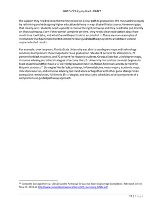SHEEO-CCA Equity Brief - DRAFT
17 | P a g e
the supporttheyneedtokeepthemenrolledandonaclear pathto graduation. We must addressequity
by rethinkingandredesigninghighereducationdelivery inwaysthatwill helpclose achievementgaps
that clearly exist. Studentsneedsupportstochoose the rightpathwaysandtheyneedtobe put directly
on those pathways.Evenif theycannotcomplete on time,theyneedaclearexpectationabouthow
much time itwill take, andwhatthey will needtodoto accomplishit. There are manyexamplesof
institutions thathave implementedcomprehensive guidedpathwayssystems whichhave yielded
unprecedentedresults.
For example,overtenyears,FloridaState Universitywasable touse degree mapsandtechnology
solutionstoimplementthosemapstoincrease graduationratesto74 percentforall students,77
percentforblack students, and70 percentforHispanicstudents.GeorgiaState hasuseddegree maps,
intrusive advisingandotherstrategiestobecome the U.S.Universitythatconfersthe mostdegreesto
blackstudentsandtheyhave a 57 percentgraduationrate forAfricanAmericansand66 percentfor
Hispanicstudents14
.Strategieslike defaultpathways,informedchoice,meta-majors,academicmaps,
milestonecourses,andintrusive advisingcanstandalone or togetherwithothergame changerslike
corequisite remediation, fulltime is 15-strategies, andstructured schedules askeycomponentsof a
comprehensive guidedpathwaysapproach.
14 Complete CollegeAmerica. (2012) Guided Pathways to Success:Boosting College Completion. Retrieved online
May 25, 2016 at: http://www.completecollege.org/docs/GPS_Summary_FINAL.pdf
 