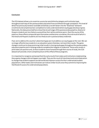 SHEEO-CCA Equity Brief - DRAFT
18 | P a g e
Conclusion
The CCA datasetallowsusto examine successbyrace/ethnicitycategoryandinstitutiontype
throughouteachstepof the postsecondaryeducationfromenrollmentthroughcompletion.Thislevel of
detail haspreviouslynotbeenavailable andallowsustodrill downintothe “blackbox”between
enrollmentandcompletion/non-completiontoreallyunderstandwhere equitygapsdeveloporgrow.
Nationally,the datapresentedhere show thatateachstage of the postsecondarypipeline,blackand
Hispanicstudentsare lesslikelytosucceedthantheirwhite andAsianpeers. Overthe course of the
pipeline,these effectscompounduponthemselvesandbecome cumulative;the endresultof whichis
that blackand Hispanicstudentsare lesslikelytoearna postsecondarycredential.
If we are to addressthiscountry’sattainmentgapswe mustaddressourequitygapsat the root.We can
no longeraffordtolose studentsinaneducationsystemthatdoes notmeettheirneeds.The game
changerscontinue to show promisinginitial resultsinclosingequitygapsthroughoutthe postsecondary
educationpipelineand inhelpingstudentscompletetheirdegree orcredential. These earlyresults in
pilotstatesare positive and,asthese studentsmove forwardthroughtheircourse of study,the CCA
datasetwill provide amore complete picture of the effectof these programs.
It isimportantto recognize andacceptthat the earlyresultsfromstatesandinstitutionsimplementing
these game changersdidnothappenovernight.Theyare the resultof intentional andcommittedaction
to change howstudentsupportsare deliveredandimprove successfortheirunderservedstudent
populations.Otherstatesandinstitutionscanrealize similarresultsonce theycommittoimprovingthe
likelihoodof successforunderservedpopulations.
 
