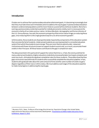 SHEEO-CCA Equity Brief - DRAFT
2 | P a g e
Introduction
If statesare to achieve theirpostsecondaryeducationattainmentgoals,itisbecomingincreasinglyclear
that theymusttake directand immediate actiontoaddressthe equitygapsinpostsecondaryeducation
betweenunderservedpopulationsandthe more likelytosucceedwhite andAsianstudents.Notonlyis
earninga postsecondarycredential essential forindividualeconomicvitality,butitisnecessarytothe
economicvitalityof ourstatesandour nation.AsSteve Murdock, demographerand formerdirectorof
the U.S. CensusBureau,hassaid,the economicprosperityof the entire nationhingesonreducingthese
gaps,since reducingthemisthe single greatestwayforusto drive economicgrowth1
.
Unfortunately,thesestudentsare disproportionatelyimpactedbycomponentsof the educationsystem
that consistentlyfail all students. Underserved studentsare overrepresentedinaremedial education
systemfromwhich fewstudentseveremerge.Theyare more likelytoattendunder-resourced
institutionswithfewerstructuresknowntosupportstudentsuccessand, asa result,accumulate fewer
creditsintheirfirstyear.All these factorscontribute tothe gapin completionrates.
The data presentedinthispolicybrief supportthe notionthattime is,infact,the enemy andthat for
manyunderservedstudentsahighereducationcredentialunnecessarilytakestoolongtocomplete and
costs toomuch, ultimatelydrivingdowncompletionratesforthese students.Thesedatashow thatfew
gaps existacrossrace/ethnicityforstudentswhosuccessfullycompletethe educationpipeline.Infact,
studentswhograduate take aboutthe same amountof time andthe same numberof creditsto geta
degree regardlessof theirrace or ethnicstatus.We must addresseachstage of the educationpipeline
to make real progressinaddressingthe equitygap.
1 Murdock, Ph.D., Steve, Professor of Sociology,RiceUniversity. Population Changein the United States:
Implicationsfor Education and Socioeconomic Development. Presentation at SHEEO Higher Education Policy
Conference. August 5, 2015
 