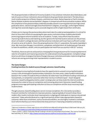 SHEEO-CCA Equity Brief - DRAFT
6 | P a g e
Thisdisproportionate enrollment of minoritystudentsinlessselective institutions describedabove,and
lack of successat those institutions alsocontributestodisproportionate attainment.The datashowa
much smallerproportionof black,Hispanic,andAmericanIndian,Native HawaiianorPacificIslander,
Native Alaskan studentsreceive bachelor’sdegreesincomparisonwithAsianandwhite students.While
the completionof anypostsecondarycredential providesaboostinearningpotential overhighschool
graduationalone,national averagesshow that bachelor’sdegrees,onaverage,conferhigherlifetime
earningsthanassociate degreesjustasassociate degreesconferahigherboostthan certificates.
If statesare to improve the postsecondaryattainmentratesforunderservedpopulationsitiscritical for
themto focus theireffortsonequippingthe openaccessinstitutionsthese studentsattendwith
promisingprogramreformstobetterserve all students.Todate,manyeffortshave focusedon
improvingstudentchoice andmatching,butthisignoresthe factthatlocationandcost are the primary
driversof student’scollege decisions andthatselectiveinstitutionswill neverhave asufficientnumber
of seatsto serve all students. Giventhe growingdiversityinthe U.S. population,the equityimperative is
clear:We mustclose the gaps inenrollment,completion,andattainment all studentgroups if we wish
to have the workforce,wealth,andcivicparticipationwe needfromourcountryinthe 21st
century.
Thankfully,thereare policiesandpracticesemergingthatshow greatpromise forincreasingattainment
ratesfor all students andimprovingoutcomesforunderservedminoritypopulations.Complete College
Americacallsthese strategiesthatGame Changersbecause institutionsandstatesimplementingthese
reformsare seeing promisinginitial improvementsinstudentsuccess.
The Game Changer:
Creatingincentivesfor studentsuccessthrough outcomes-basedfunding
The firststep to ensuringthatall studentshave the opportunitytosucceedisensuringthatstudent
successisthe primarygoal of postsecondaryinstitutions.Formany years,statesfundedinstitutions
basedon the numberof studentstheyenrolledbut32 stateshave now shiftedtofundinginstitutions,at
leastpartially,oncompletionoutcomesratherthanmerelyenrollmentinputs3
.A well-designed
outcomes-basedfundingpolicytiedtoa state’sstrategicplancanhelpcreate the internal conditions
necessaryfora state to focuson completionandincreasingattainment.Outcomes-basedfunding
programs encourage participatinginstitutionstofocusoncompletionandthe stepsnecessarytoget
studentsthere.
Thoughoutcomes-basedfundingalone cannotincrease completion,thisinterventionprovidesa
financial incentiveforinstitutionstoimproveoutcomes. A growingbodyof researchshowsthese
modelsoftenleadtoinstitution-levelimprovementsinaligningwithstate goalstoimprove educational
outcomes4
.Stateswhodistributeall ora significantportionof theirstate appropriationsbasedon
outcomesratherthan enrollment,suchas TennesseeandOhio, are alsohighly involvedin institution-
level reformsthatfocusoninterventions thatshow promise in improvingcompletionandclosing
3 National Conference of State Legislatures onlinePerformanceBased Fundingdashboard.Retrieved February 26,
2016 at: http://www.ncsl.org/research/education/performance-funding.aspx
4 Hearn, James C. (2015). Outcomes-Based Fundingin Historical and ComparativeContext. The Lumina Foundation.
Retrieved May 25, 2016 at: https://www.luminafoundation.org/files/resources/hearn-obf-full.pdf
 