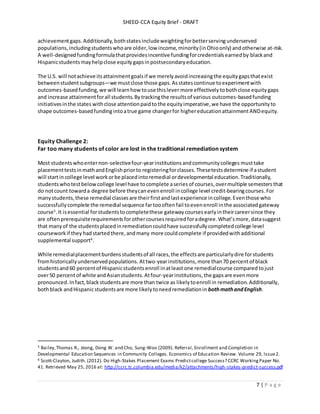 SHEEO-CCA Equity Brief - DRAFT
7 | P a g e
achievementgaps.Additionally,bothstates includeweightingforbetterservingunderserved
populations,includingstudentswhoare older,low income, minority(inOhioonly) andotherwise at-risk.
A well-designedfundingformulathatprovidesincentive fundingforcredentialsearnedby blackand
Hispanicstudents mayhelpclose equitygapsinpostsecondaryeducation.
The U.S. will notachieve itsattainmentgoalsif we merelyavoidincreasingthe equitygapsthatexist
betweenstudentsubgroups—we mustclose those gaps.Asstatescontinue toexperimentwith
outcomes-basedfunding,we will learnhow touse thislever more effectively tobothclose equitygaps
and increase attainmentforall students.Bytrackingthe resultsof various outcomes-basedfunding
initiativesinthe states withclose attentionpaidto the equityimperative,we have the opportunityto
shape outcomes-basedfundingintoatrue game changerfor highereducationattainmentANDequity.
Equity Challenge 2:
Far too many students of color are lost in the traditional remediation system
Most studentswhoenternon-selectivefour-yearinstitutionsandcommunitycolleges musttake
placementtestsinmathandEnglishpriorto registeringforclasses.Thesetestsdetermine if astudent
will startincollege level workorbe placedintoremedial ordevelopmental education.Traditionally,
studentswhotestbelowcollege levelhave tocomplete aseries of courses,overmultiple semesters that
do notcount towarda degree before theycanevenenroll incollege level credit-bearingcourses.For
manystudents,these remedial classesare theirfirstandlastexperience incollege.Eventhose who
successfullycomplete the remedial sequence fartoooftenfail toevenenroll inthe associatedgateway
course5
.It isessential forstudentstocompletethese gatewaycourses earlyintheircareersince they
are oftenprerequisiterequirementsforothercoursesrequiredforadegree.What’smore,datasuggest
that manyof the studentsplacedinremediationcouldhave successfullycompletedcollege level
courseworkif they hadstartedthere,andmany more couldcomplete if providedwithadditional
supplemental support6
.
While remedialplacementburdensstudentsof all races,the effectsare particularlydire forstudents
fromhistoricallyunderservedpopulations. Attwo-yearinstitutions,more than70 percent of black
studentsand 60 percentof Hispanicstudentsenroll inatleast one remedialcourse compared tojust
over50 percentof white andAsianstudents.Atfour-yearinstitutions,the gapsare evenmore
pronounced.Infact, blackstudentsare more than twice as likelytoenroll in remediation.Additionally,
bothblack andHispanicstudentsare more likelytoneedremediationin bothmathandEnglish.
5 Bailey,Thomas R., Jeong, Dong W. and Cho, Sung-Woo (2009). Referral, Enrollment and Completion in
Developmental Education Sequences in Community Colleges. Economics of Education Review. Volume 29, Issue2.
6 Scott-Clayton, Judith. (2012). Do High-Stakes Placement Exams Predictcollege Success? CCRC WorkingPaper No.
41. Retrieved May 25, 2016 at: http://ccrc.tc.columbia.edu/media/k2/attachments/high-stakes-predict-success.pdf
 