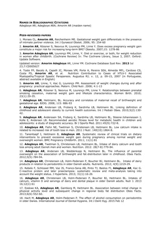NAMES IN BIBLIOGRAPHIC CITATIONS
Adegboye AR; Adegboye ARA; Amorim AR (maiden name)
PEER-REVIEWED PAPERS
1. Moraes CL, Amorim AR, Reichenheim ME. Gestational weight gain differentials in the presence
of intimate partner violence. Int J Gynaecol Obstet. 2006; 95: 254-60
2. Amorim AR, Rössner S, Neovius M, Lourenço PM, Linne Y. Does excess pregnancy weight gain
constitute a major risk for increasing long-term BMI? Obesity. 2007;15: 1278-86
3. Amorim Adegboye AR, Lourenço PM, Linne, Y. Diet or exercise, or both, for weight reduction
in women after childbirth. (Cochrane Review) In: The Cochrane Library, Issue 3, 2007. Oxford:
Update Software.
Updated version: Amorim Adegboye AR, Linne YM. Cochrane Database Syst Rev. 2013 Jul
23;7:CD005627
4. Toste FP, Bacelo A, Capelli JC, Moraes VM, Porte A, Pereira SEA, Almeida MFL, Cardoso CS,
Costa PS, Amorim AR, et al. Nutrition Contribution to Cases of HTLV-I Associated
Myelopathy/Tropical Spastic Paraparesis. Augustus RJ; v. 12, p. 09-15, 2007 (in Portuguese,
abstract available in English)
5. Amorim AR, Linne, Y, Kac G, Lourenço PM. Assessment of weight changes during and after
pregnancy: practical approaches. Matern. Child Nutr. 2008; 4:1-13
6. Adegboye AR, Rössner S, Neovius M, Lourenço PM, Linne Y. Relationships between prenatal
smoking cessation, maternal weight gain and lifestyle characteristics. Women Birth. 2010;
23(1):29-35.
7. Adegboye AR, Heitmann, BL. Accuracy and correlates of maternal recall of birthweight and
gestational age. BJOG. 2008; 115: 886-93
8. Adegboye AR, Andersen LB, Froberg K, Sardinha LB, Heitmann BL. Linking definition of
childhood and adolescent obesity to current health outcomes. Int J Pediatr Obes. 2010;5(2):130-
42.
9. Adegboye AR, Anderssen SA, Froberg K, Sardinha LB, Heitmann BL, Steene-Johannessen J,
Kolle E, Andersen LB. Recommended aerobic fitness level for metabolic health in children and
adolescents: a study of diagnostic accuracy. Br J Sports Med. 2011:45(9):722-8.
10. Adegboye AR, Fiehn NE, Twetman S, Christensen LB, Heitmann BL. Low calcium intake is
related to increased risk of tooth loss in men. 2011 J Nutr. 140(10):1864-8.
11. Tanentsapf I, Heitmann B, Adegboye AR. Systematic review of clinical trials on dietary
interventions to prevent excessive weight gain during pregnancy among normal weight and
overweight women. BMC Pregnancy Childbirth. 2011; 11(1):81
12. Adegboye AR, Twetman S, Christensen LB, Heitmann BL. Intake of dairy calcium and tooth
loss among adult Danish men and women. Nutrition. 2012: 28(7-8):779-84.
13. Adegboye AR, Andersen LB, Wedderkopp N, Heitmann BL. The influence of parental
overweight on the association of birthweight and fat-distribution later in childhood. Obes Facts.
2012;5(5):784-94.
14. Adegboye AR, Christensen LB, Holm-Pedersen P, Boucher BJ, Heitmann BL. Intake of dairy
products in relation to periodontitis in older Danish adults. Nutrients. 2012; 4(9):1219-29.
15. Rebelo F, Schlüssel MM, Vaz JS, Franco-Sena AB, Pinto TJ, Bastos FI, Adegboye AR, Kac G.
C-reactive protein and later preeclampsia: systematic review and meta-analysis taking into
account the weight status. J Hypertens. 2013; 31(1):16-26
16. Adegboye AR, Christensen LB, Holm-Pedersen P, Boucher BJ, Heitmann BL. Intakes of
calcium, vitamin D and servings of dairy and dental plaque in older Danish adults. Nutr J. 2013
16;12(1):61
17. Ezekwe KA, Adegboye AR, Gamborg M, Heitmann BL. Association between initial change in
physical activity level and subsequent change in regional body fat distribution Obes Facts.
2013;6(6):552-60.
18. Hach M, Adegboye AR, Holm-Pedersen P. The effect of alcohol consumption on periodontitis
in older Danes. International Journal of Dental Hygiene. Int J Dent Hyg. 2015 Feb 12
 