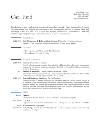 Carl Reid
4022 Nelson Drive
Palo Alto CA 94306
(650) 283–7457
carl.reid@gmail.com
I am looking for new challenges in system implementation, especially those using machine learning,
data aggregation, and fast custom algorithms. I have implemented software in Python, Swift, and
Javascript as well as C and C++. I enjoy data analysis and statistics. I am ready to tackle any
software engineering challenge. I work well alone or as part of a small team.
Education
2014–2016 B.S. Computer & Information Science, University of Oregon, Eugene.
3.85 GPA, Cum Laude and International Computer Science Honor Society
Interests
Data analysis, statistics, applied mathematics
Networks and Network Security
Work Experience
2014–2016 Grader, University of Oregon.
Upper level programming languages class and mid-level Python classes. Evaluated programming
assignments and written assignments, and gave feedback to the students while reporting any
trends to the professor.
2015 Research Assistant, Oregon Network Research Group.
Software for mapping computer networks using Geographic Information System software (GIS);
wrote software to visually display network data in QGIS.
2011–2015 QA and Software Engineer, FaceIt Company.
Venture-funded iOS App for improving and displaying portraits; current venture funding is
in remission. Kept abreast of internal imaging algorithm functionality and conceptual bugs,
manually seeking out images that challenged suspected edge cases of algorithms or might
challenge unknown edge cases. Wrote some algorithm code, requiring understanding but not
production coding of upper layers in Application code.
Skills
Fluent Python.
Graded lower division Python 3 classes, coursework, and personal projects.
Near fluent C, C++.
Large amounts of coursework written in C or C++, though the C++ was often "C with STL".
Some
experience
Miscellaneous languages.
Swift, MySQL, Haskell, Standard ML, Objective-C, x86 assembly, in various small homework
assignments or scripts.
 