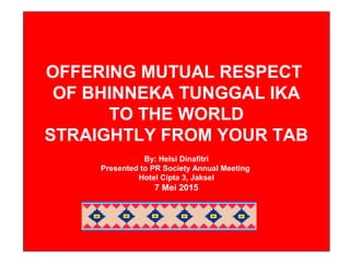OFFERING MUTUAL RESPECT
OF BHINNEKA TUNGGAL IKA
TO THE WORLD
STRAIGHTLY FROM THE TAB
Presented by:
HELSI DINAFITRI
(PT Aetra Air Jakarta)
Cipta Hotel, Jakarta, May 7, 2015
OFFERING MUTUAL RESPECT
OF BHINNEKA TUNGGAL IKA
TO THE WORLD
STRAIGHTLY FROM YOUR TAB
By: Helsi Dinafitri
Presented to PR Society Annual Meeting
Hotel Cipta 3, Jaksel
7 Mei 2015
 