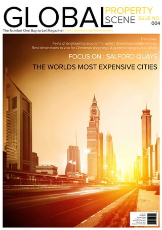 1www.globalpropertyscene.com |
GLOBALPROPERTY
SCENE ISSUE NO.
004
www.globalpropertyscene.com
This issue:
Feats of engineering around the world | Green/sustainable energy
Best destinations to visit for Christmas shopping | A guide to living in Abu Dhabi
THE WORLDS MOST EXPENSIVE CITIES
UK £6.99
USA $9.99
Europe €8.99
Hong Kong $77.00
Malaysian 31.00 MYR
UAE 36.00 AED
Singapore $13.00 SGD
The Number One Buy-to-Let Magazine |
FOCUS ON : SALFORD QUAYS
*Where Sold
 