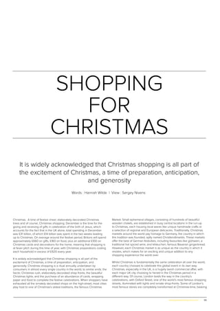 65www.globalpropertyscene.com |
SHOPPING
FOR
CHRISTMAS
Words : Hannah Wilde | View : Sergey Nivens
It is widely acknowledged that Christmas shopping is all part of
the excitement of Christmas, a time of preparation, anticipation,
and generosity
Christmas. A time of festive cheer, elaborately decorated Christmas
trees and of course, Christmas shopping. December is the time for the
giving and receiving of gifts in celebration of the birth of Jesus, which
accounts for the fact that in the UK alone, total spending in December
was £31 billion, of which £14 billion was spent in the two weeks leading
up to Christmas. On average around the festive period, Britons will spend
approximately £660 on gifts, £160 on food, plus an additional £100 on
Christmas cards and decorations for the home, meaning that shopping is
at fever pitch during this time of year, with Christmas preparations costing
each household in excess of £920 every year.
It is widely acknowledged that Christmas shopping is all part of the
excitement of Christmas, a time of preparation, anticipation, and
generosity. Christmas shopping is a ritual annually undertaken by
consumers in almost every single country in the world, to similar ends: the
hectic Christmas rush, elaborately decorated shop fronts, the beautiful
Christmas lights, and the purchase of an abundance of cards, wrapping
paper and food to complete the festive celebrations. When shoppers have
exhausted all the ornately decorated shops on the high-street, most cities
play host to one of Christmas’s oldest traditions, the famous Christmas
Market. Small ephemeral villages, consisting of hundreds of beautiful
wooden chalets, are established in busy central locations in the run-up
to Christmas, each housing local wares like unique handmade crafts or
a selection of regional and European delicacies. Traditionally, Christmas
markets around the world pay homage to Germany, the country in which
this tradition was founded, aptly named Christkindlmarkts. These markets
offer the best of German festivities, including favourites like glühwein, a
traditional hot spiced wine, and lebkuchen, famous Bavarian gingerbread.
However, each Christmas market is as unique as the country in which it
resides, which makes for an exciting and unique addition to any
shopping experience the world over.
Whilst Christmas is fundamentally the same celebration all over the world,
each country chooses to celebrate this global event in its own way.
Christmas, especially in the UK, is a hugely lavish commercial affair, with
each major UK city choosing to herald in the Christmas period in a
different way. Of course, London leads the way in the country’s
celebrations, with Oxford Street, one of the world’s most famous shopping
streets, illuminated with lights and ornate shop-fronts. Some of London’s
most famous stores are completely transformed at Christmas-time, basking
 