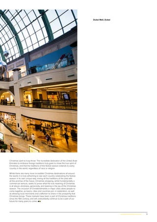 71www.globalpropertyscene.com |
Christmas spirit to truly thrive. The incredible dedication of the United Arab
Emirates to embrace foreign traditions truly goes to show the true spirit of
Christmas, and that the traditions of the festive season extends to every
country in the world, regardless of race or religion.
Whilst there are many more incredible Christmas destinations all around
the world, it is truly refreshing to see each country celebrating the festive
season in its own unique way, mixing all the traditions of the past with
all the promise of the future. Christmas shopping, whilst fundamentally a
commercial venture, seeks to prove what the true meaning of Christmas
is all about—kindness, generosity, and basking in the joy of the Christmas
season. The inclusion of Christkindlmarkts in major cities allow people to
come together, as towns, cities and countries join in celebration, as well
as allowing local merchants and craftsmen to share in the prosperity that
Christmas brings. These markets have been a part of Christmas traditions
since the 16th century, and will undoubtedly continue to be a part of our
future for many years to come.
Dubai Mall, Dubai
 