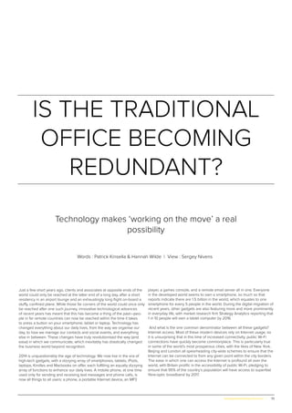 73www.globalpropertyscene.com |
IS THE TRADITIONAL
OFFICE BECOMING
REDUNDANT?
Words : Patrick Kinsella & Hannah Wilde | View : Sergey Nivens
Technology makes ‘working on the move’ a real
possibility
Just a few short years ago, clients and associates at opposite ends of the
world could only be reached at the latter end of a long day, after a short
residency in an airport lounge and an exhaustingly long flight on-board a
stuffy, confined plane. While those far corners of the world could once only
be reached after one such journey, innovative technological advances
of recent years has meant that this has become a thing of the past—peo-
ple in far remote countries can now be reached within the time it takes
to press a button on your smartphone, tablet or laptop. Technology has
changed everything about our daily lives, from the way we organise our
day, to how we manage our contacts and social events, and everything
else in between. These changes have truly revolutionised the way (and
ease) in which we communicate, which inevitably has drastically changed
the business world beyond recognition.
2014 is unquestionably the age of technology. We now live in the era of
high-tech gadgets, with a dizzying array of smartphones, tablets, iPods,
laptops, Kindles and Macbooks on offer, each fulfilling an equally dizzying
array of functions to enhance our daily lives. A mobile phone, at one time
used only for sending and receiving text messages and phone calls, is
now all things to all users: a phone, a portable Internet device, an MP3
player, a games console, and a remote email server all in one. Everyone
in the developed world seems to own a smartphone, so much so that
reports indicate there are 1.5 billion in the world, which equates to one
smartphone for every 5 people in the world. During the digital migration of
recent years, other gadgets are also featuring more and more prominently
in everyday life, with market research firm Strategy Analytics reporting that
1 in 10 people will own a tablet computer by 2016.
And what is the one common denominator between all these gadgets?
Internet access. Most of these modern devices rely on Internet usage, so
it is unsurprising that in this time of increased connectivity, public Wi-Fi
connections have quickly become commonplace. This is particularly true
in some of the world’s most prosperous cities, with the likes of New York,
Beijing and London all spearheading city-wide schemes to ensure that the
Internet can be connected to from any given point within the city borders.
The ease in which one can access the Internet is profound all over the
world, with Britain prolific in the accessibility of public Wi-Fi, pledging to
ensure that 95% of the country’s population will have access to superfast
fibre-optic broadband by 2017.
 