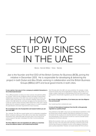 43www.globalpropertyscene.com |
In your opinion, how easy is it for a company to establish themselves in
the United Arab Emirates?
This a difficult question, as there are many nuances and potential pitfalls
to consider. There are lots of different options and ways of going about
establishing a business in the UAE. If you want to operate on-shore, you
need to have a local partner in your business. However, there are free
zones in the UAE where this rule does not apply, but the downside to this
is that you cannot conduct business within Dubai from a free zone. I would
advise any UK company to speak to a lawyer early on in order to establish
the specifications and exact requirements of your business.
So is it pivotal to do a lot of preparation and research before you set
up in the UAE?
Yes, certainly. The UAE has a good market, but it is extremely competitive.
British companies setting up in the UAE can be naïve when establishing
themselves here, particularly after the boom years, but as long as the
correct research has been undertaken first, then it can be extremely
rewarding.
Are there different rules and regulations for setting up a business
across the different states in the United Arab Emirates?
Each Emirate within the UAE is its own jurisdiction; for example, a trade
license for Dubai may not be applicable for trading in Abu Dhabi, so it is
simply a matter of gaining an understanding of this from the outset and
seeing which intra-emirate regulations you will need to adhere to or apply
for.
So in terms of legal implications, it’s all about your own due diligence
first and foremost?
Yes, I would say that is certainly the case.
In terms of international investment from the UK, is this generally
regarded as a positive thing?
The sentiment in the UAE is very much pro-international investment; in fact
the Government actively supports international investment as a source
of income for the country as an essential element to allow the expansion
and diversification of the economy, as well as a source of private sector
employment for Emirati nationals.
Before the economic crash, you could say that a rising tide lifted all the
boats, but now in this new post-crash economy, it would be easy to fall
into the trap of trying to compete on price, as the largesse of previous
years quickly evaporated. However, we would advise UK firms to focus
HOW TO
SETUP BUSINESS
IN THE UAE
Words : Hannah Wilde | View : Standa
Joe is the founder and first CEO of the British Centres for Business (BCB), joining the
initiative in December 2013. He is responsible for developing & delivering the
project in both Dubai and Abu Dhabi, working in collaboration and the British Business
Groups (BBGs) UKTI and local governments in both cities.
 