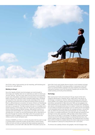 75www.globalpropertyscene.com |
who fit this criteria, home-working can be rewarding, self-motivating and
an exercise in self-sufficiency.
Working ‘on the go’
Since the majority of these new technologies are small enough to
encourage user mobility, there are no restrictions on when or where you
use your devices. You don’t even need to be at home to be connected
to your work. Nowadays, smartphones are pocket-sized, and laptop and
tablet computers can easily fit inside a bespoke laptop bag or handbag,
meaning that it has never been easier to take advantage of the ‘on the
go’ working environment that has swept the working world. As long as
there is sufficient Internet connection, all manner of work can theoretically
be undertaken in the most unconventional of places—on trains, in cafés,
and even on aeroplanes. The latter location has seen an incredible rise in
remote working in recent years, with over 40 airlines, including American
Airlines, Etihad Airways and British Airways, offering Wi-Fi services on
selected international flights. For many, there is no better time to work
remotely than on a plane, as one finds themselves with an abundance of
free time through the duration of the flight, which has proved to be an
opportune time for logging on to do some remote working from the
relative comfort of your aeroplane seat.
However, 30,000ft up in the air is not the only place that has seen a surge
in remote workers using their location as their base in recent months.
Cafés and trains are two such places that have a growing capacity for
remote workers, since both often offer both Wi-Fi and power sources for
when their much-used mobile devices require a much-needed recharge.
The provision of both Wi-Fi and plug sockets in most places mean that
there is an almost limitless capacity to do work anytime and anywhere,
making the transition to join the thousands of people who are part of the
mobile working community almost effortless.
Technology
Both working from home and working on the go require similar tech-
nological specifications. However, all you really need is two pieces of
technology: a smartphone, best for calling and keeping up-to-date with
email updates, and a laptop, best for perusing the Internet and writing or
amending a spreadsheet or Word document. With just two gadgets, you
have everything you will possibly need to stay connected with colleagues
and clients, all accessible at the touch of a button. Furthermore, the beauty
of such widely accessible technologies such as mobile phones and laptops
in the developed world is that they are not mutually exclusive—not just the
elite can afford the technology that businesspeople use. Technology of
this calibre is so widely acquiesced in this day and age that everyone from
teenagers to the older generation, affectionately named ‘Silver Surfers’,
have access to the latest ‘it’ technology. The Western world’s almost avid
need to buy into the latest technology is so widespread that Cisco, the
world’s largest maker of network equipment, has predicted that in by 2017,
there will be 2.5 Internet-enabled devices for every single person on earth,
which equates to 5 devices for every Internet user in the world.
To enhance the usability of these new gadgets, new technologies have
 