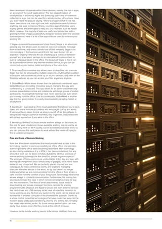 76 | www.globalpropertyscene.com
been developed to operate within these devices: namely, the rise in apps,
an acronym of the word ‘applications’. The two biggest makers of
smartphones in the world, Apple and Samsung, both have an extensive
collection of apps that can be used for a whole number of functions. Have
you ever heard the popular saying: “There’s an app for that”? This has
never been more true than right now, with applications made for almost
anything, like apps to improve fitness, countless apps that allow users
to play games, and even apps to help you procrastinate, such as iNap@
Work. However, the majority of apps are useful and productive, with a
growing number of apps purposefully designed to assist even the savviest
businessperson. Here is a list of five apps that are used to enhance your
working life:
1. Skype—A remote businessperson’s best friend, Skype is an all-encom-
passing app that allows users to video or voice call contacts, message
them in real-time, and share a whole host of files remotely. Skype is so
commonplace in the business world that it has been turned into an
adjective: ‘Skyping’ refers to the act of setting up a video call between
yourself and a recipient, perhaps to an international business client or
even a colleague based in the office. The beauty of Skype is that it can
be accessed from almost any Internet-enabled device, so you can be
connected on your laptop, tablet and phone at the same time.
2. Dropbox—This innovative app allows users to drop files into a remote
folder that can be accessed by multiple recipients. Anything that is added
to Dropbox will automatically show up on all your devices, and even on the
Dropbox website, so you can access your files anywhere, anytime.
3. GlobalMeet—Whilst lesser known than the previously mentioned apps,
GlobalMeet is an incredibly innovative way of changing the way web
conferencing is conducted. This app allows for an easier and better way
to share presentations online and collaborate with large groups of invited
participants, meaning that meetings have never been easier, even when
you’re away from the office. Like its counterparts, GlobalMeet is another
app that has gone mobile: it is easily downloadable via laptop, tablet, or
smartphone.
4. CupCloud— Cupcloud is a free cloud application that allows you to save,
open, and share multiple documents and web pages quickly and easily.
It has never been easier to pick up where you left off, as the software is
designed to help you continue workflow, stay organized, and collaborate
with others as easily as if you were in the office.
5. Worksnug—Perfect for those remote workers always on the move, as
this app for your smartphone shows available working places nearby, as
well as rating them on Wi-Fi quality, socket availability and noise level, so
you can pre-plan the best places to work without the hassle of trying to
find a suitable workspace.
Pros and Cons of Remote Working
Now that it has been established that most people have access to the
technology needed to work successfully out of the office, one wonders
at which point the office starts becoming redundant. With technology
as abundantly available as it is in 2014, it has been established that any
amount of work can be done remotely. But do the obvious positives of
remote working outweigh the few small but pivotal negative aspects?
The positives of home-working are undoubtable. In this day and age, with
the help of smartphones and a whole array of gadgets, it has never been
easier to stay connected. We are perfectly placed to email and text
colleagues, to video conference clients, and to phone managing
directors wherever we are in the world, so by this token it no longer
matters whether we are communicating from the office or from a train, a
café, or even from the comfort of your living room. Technology means that
we are always in constant communication. Furthermore, file sharing has
also revolutionised the ease in which remote working has made its way
into the mainstream. The likes of email attachments, social media’s
downloading and ‘private message’ functions, remote file sharing
programmes like Dropbox and Apple’s iCloud, and even external devices
like hard-drives and USB memory sticks have all aided the transition to
home-working, as any file from any system in the world can be shared and
transferred to another computer in the shortest time possible. Thanks to
a whole host of incredible technologies that have made their way into the
modern digital landscape, transferring, sharing and editing files remotely
has never been easier, perfect for those remote workers who can now
easily have access to any file they need at the click of a mouse.
However, while remote working seems to be almost infallible, there are
 