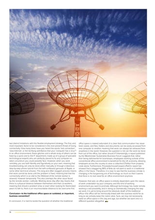 78 | www.globalpropertyscene.com
office space is indeed redundant. It is clear that communication has never
been easier, and files, folders and documents can be easily accessed from
one computer to another, meaning that work can always be retrieved from
anywhere in the world. However, the question is not can the work be done
from out of the office, but rather should it? Interestingly, a report published
by the Westminster Sustainable Business Forum suggests that, rather
than being detrimental for businesses, employees working outside of the
conventional office environment is beneficial for the UK economy, allowing
employers across the country to save a collective £7billion from property
costs alone. Furthermore, PricewaterhouseCoopers (PwC)’s report has
showed that a staggering 86% of Brits do not want to work in a traditional
office in the future. Therefore, it is clear to see that the business climate is
changing in the burgeoning era of technology, so much so that it seems
that there is no real need for an office environment anymore.
However, that said, an office space is entirely dependent upon the nature
of work undertaken by your company, and the kind of working
environment you want to promote. Although technology has made remote
working a real possibility, and in doing so dramatically changing the way
we work, it is yet to bring around the absolute death of the traditional
office—the office will be intrinsically linked with the business world for as
long as we actively keep the notion alive. Sure, we may not necessarily
need an office space in this day and age, but whether we want one is a
different question altogether.
two distinct limitations with this flexible employment strategy. The first, and
most important, factor to be considered is the ever-present threat of losing
connectivity. How many times have you heard the words ‘lost connection’,
‘slow Internet’, or the terrifying admittance that your ‘computer has a virus’?
In an office environment, these glitches and a whole array of others can be
fixed by a quick visit to the IT department, made up of a group of specialist
technological experts who are perfectly placed to fix any computer-re-
lated conundrum you could possibly face. However, when you work
remotely, you are both literally and figuratively on your own, meaning that
troubleshooting can only be done either manually or through a laborious
step-by-step phone tutorial from the self-confessed geniuses at Apple, or
some other technical virtuoso. This long and often sluggish process means
that work cannot be done until the problem is fixed, meaning that that the
connectivity which is so vital to the lifeblood of the remote worker is
severed, however temporarily. This also overlaps the other issue faced
by the remote worker—solitude. Working alone day after day means that
there is a physical distance between themselves and their co-workers,
meaning that should a problem arise or even when looking for likeminded
peers to talk to, there is an insurmountable distance to be overcome first.
Conclusion—Is the traditional office space an outdated, or important,
business convention?
In conclusion, it is hard to tackle the question of whether the traditional
 