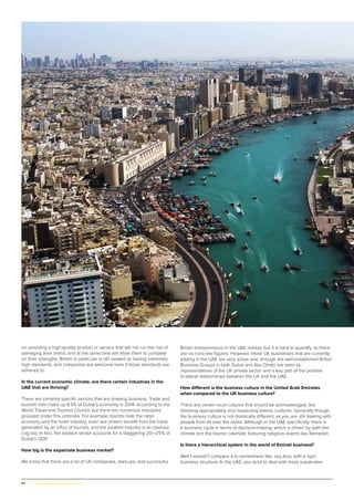 44 | www.globalpropertyscene.com
on providing a high-quality product or service that will not run the risk of
damaging their brand, and at the same time will allow them to compete
on their strengths. Britain in particular is still viewed as having extremely
high standards, and companies are welcome here if those standards are
adhered to.
In the current economic climate, are there certain industries in the
UAE that are thriving?
There are certainly specific sectors that are drawing business. Trade and
tourism now make up 8.5% of Dubai’s economy in 2014, according to the
World Travel and Tourism Council, but there are numerous industries
grouped under this umbrella. For example, tourists help the retail
economy and the hotel industry; even taxi drivers benefit from the trade
generated by an influx of tourists, and the aviation industry is an obvious
cog too. In fact, the aviation sector accounts for a staggering 20—25% of
Dubai’s GDP.
How big is the expatriate business market?
We know that there are a lot of UK companies, start-ups, and successful
British entrepreneurs in the UAE market, but it is hard to quantify, as there
are no concrete figures. However, those UK businesses that are currently
trading in the UAE are very active and, through the well-established British
Business Groups in both Dubai and Abu Dhabi are seen as
representatives of the UK private sector and a key part of the positive
bi-lateral relationships between the UK and the UAE.
How different is the business culture in the United Arab Emirates
when compared to the UK business culture?
There are certain local cultures that should be acknowledged, like
dressing appropriately and respecting Islamic customs. Generally though,
the business culture is not drastically different, as you are still dealing with
people from all over the world. Although in the UAE specifically, there is
a business cycle in terms of decision-making, which is driven by both the
climate and the Islamic calendar, featuring religious events like Ramadan.
Is there a hierarchical system in the world of Emirati business?
Well I wouldn’t compare it to somewhere like, say Asia, with a rigid
business structure. In the UAE, you tend to deal with more expatriates
 