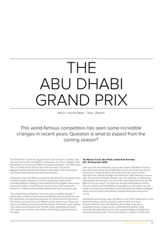 47www.globalpropertyscene.com |
THE
ABU DHABI
GRAND PRIX
Words : Hannah Wilde | View : ZRyzner
The Grand Prix is by far the biggest event in the Formula 1 calendar: Over
the span of 9 months, from March to November, 22 drivers compete in 60
high-speed races across 20 different locations worldwide. The 2015 Grand
Prix is a thrilling mix of old and new, from old classic circuits like
Belgium’s famous Spa-Francorchamps, to the debut of the new Russian
circuit Sochi International, and many more besides.
Taking place over five different continents, the Grand Prix has always been
a diverse cultural experience, from the varying track styles to the
incredible locations. Adding to the excitement of the biggest motor racing
event in the world, no two Formula 1 tracks are the same, making the
Grand Prix a thrilling and unmissable global event each and every year.
This world-famous competition has seen some incredible changes in
recent years: as well as featuring the established and well-known circuits
like Silverstone and Spa-Francorchamps, the 2015 Grand Prix has led to
the inclusion of some fairly new additions to the race line-up. These new
tracks are shaking up the preconceived notions of Formula 1, each proving
more daring and innovative than the last, further cementing the Grand
Prix’s status as one of the most diverse, and exciting, sporting events in
the world.
Yas Marina Circuit, Abu Dhabi, United Arab Emirates
(27—29 November 2015)
One such new and innovative circuit is Abu Dhabi’s Yas Marina Circuit, a
track that made history on its 2009 debut as the most expensive Grand
Prix circuit in history, as well as the home of the first ever Formula 1
day-night race, starting at twilight and finishing at night. Allowing a race to
play out during the transition between day and night was a revolutionary
development for Formula 1, and one of the many things that make the Yas
Marina circuit so unique. The track has already proved popular among
Formula 1 drivers and its 50,000-strong audience as during the race, the
whole circuit becomes illuminated by 24 x 40-metre tall outfield floodlights
which serve to enhance the already charged atmosphere around the
course.
Established just five years ago, Yas Marina is one of the newer tracks in the
Grand Prix lineup, and has certainly made its name as a driver
favourite. German driver Nico Rosberg was quoted in the press
praising the track’s unique corners, whilst two-time Spanish world
champion Fernando Alonso concurred, paying homage to Yas Marina’s
diverse and exciting track. The circuit certainly is diverse: at 3.451 miles
This world-famous competition has seen some incredible
changes in recent years: Question is what to expect from the
coming season?
 