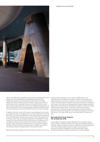49www.globalpropertyscene.com |
debut in the 2014 season greeted by critical acclaim. Designed around the
infrastructure built especially for the 2014 Winter Olympics, Sochi
Autodrom is dynamic and exciting, featuring 19 corners, track width
varying from 13 to 15 metres, and even a section making use of 1.7km of
public roads. Sochi is expected to become an instant hit with Formula 1
fans and drivers alike, since the track’s mix of straights and fast corners, as
well as some parts of the course demanding a top speed of 198 miles per
hour, will make Sochi the one of the fastest Formula 1 circuits in the world.
In addition, the fourth corner of this track, a long sweeping circular corner,
is a notable inclusion in the design of this circuit, as it will see cars enter at
80 miles an hour and exit at 190 miles an hour. Many believe this particular
corner will make Sochi notorious as the home of one of the hardest turns
in Formula 1, which will no doubt gain admiration and trepidation in equal
measure from fans and drivers alike. Yet the process of creating such an
incredible circuit proved no easy feat for Formula 1’s resident architect
Hermann Tilke, who sought to make the track cut through the middle of
the Winter Olympic Park and intricately weave in between the stadiums
and arenas to utilise all available space in and around the Park.
Although significantly cheaper than its Abu Dhabi counterpart, the price of
building the Sochi Autodrom was in excess of $330 million as of
February 2014, even before its completion. However, the growing cost
of the brand-new circuit was no cause for concern, since the aim was to
create a first-class Formula 1 facility to house the Grand Prix for at least the
next 7 years, until 2021, as per the agreement between Russian president
Vladimir Putin and Formula 1’s CEO Bernie Ecclestone in 2010. It is thought
that Sochi will increase tourism in the area, as well as encouraging
domestic fans to show their support by paying the high ticket prices to
attend the event. Sochi Autodrom is an exciting new addition to the Grand
Prix line-up, in the wake of the circuit’s successful debut in October this
year.
Marina Bay Street Circuit, Singapore
(18—20 September 2015)
Like Yas Marina, Singapore’s Marina Bay Street Circuit perfectly utilises
night conditions, making it Formula 1’s first and only completely night-time
racetrack. Making its Grand Prix debut in 2008, this circuit is arguably one
of the most exciting, offering drivers a tough circuit through the
picturesque streets of Singapore lit only by artificial lights, whilst
simultaneously offering a fantastic atmosphere for all of its 110,000
Yas Marina Circuit, Abu Dhabi
 