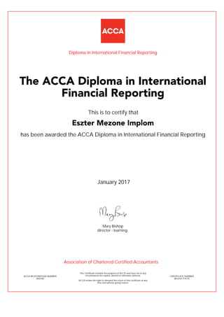 has been awarded the ACCA Diploma in International Financial Reporting
January 2017
ACCA REGISTRATION NUMBER
3845782
Mary Bishop
This Certificate remains the property of ACCA and must not in any
circumstances be copied, altered or otherwise defaced.
ACCA retains the right to demand the return of this certificate at any
time and without giving reason.
director - learning
CERTIFICATE NUMBER
8016181714175
The ACCA Diploma in International
Financial Reporting
Eszter Mezone Implom
This is to certify that
Diploma in International Financial Reporting
Association of Chartered Certified Accountants
 
