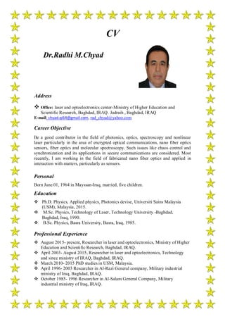 Dr.Radhi M.Chyad
CV
Address
 Office: laser and optoelectronics center-Ministry of Higher Education and
Scientific Research, Baghdad, IRAQ. Jadraih , Baghdad, IRAQ
E-mail: chyad.qi64@gmail.com, rad_chyad@yahoo.com
Career Objective
Be a good contributor in the field of photonics, optics, spectroscopy and nonlinear
laser particularly in the area of encrypted optical communications, nano fiber optics
sensors, fiber optics and molecular spectroscopy. Such issues like chaos control and
synchronization and its applications in secure communications are considered. Most
recently, I am working in the field of fabricated nano fiber optics and applied in
interaction with matters, particularly as sensors.
Personal
Born June 01, 1964 in Mayssan-Iraq, married, five children.
Education
 Ph.D. Physics, Applied physics, Photonics devise, Universiti Sains Malaysia
(USM), Malaysia, 2015.
 M.Sc. Physics, Technology of Laser, Technology University -Baghdad,
Baghdad, Iraq, 1990.
 B.Sc. Physics, Basra University, Basra, Iraq, 1985.
Professional Experience
 August 2015- present, Researcher in laser and optoelectronics, Ministry of Higher
Education and Scientific Research, Baghdad, IRAQ.
 April 2003- August 2015, Researcher in laser and optoelectronics, Technology
and since ministry of IRAQ, Baghdad, IRAQ.
 March 2010- 2015 PhD studies in USM, Malaysia.
 April 1996- 2003 Researcher in Al-Razi General company, Military industrial
ministry of Iraq, Baghdad, IRAQ.
 October 1985- 1996 Researcher in Al-Salam General Company, Military
industrial ministry of Iraq, IRAQ.
 