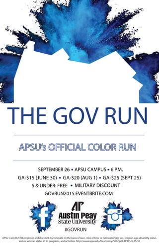 THE GOV RUN
#GOVRUN
GOVRUN2015.EVENTBRITE.COM
SEPTEMBER 26 APSU CAMPUS 6 P.M.
GA-$15 (JUNE 30)
5 & UNDER: FREE
GA-$20 (AUG 1) GA-$25 (SEPT 25)
MILITARY DISCOUNT
APSU is an AA/EEO employer and does not discriminate on the basis of race, color, ethnic or national origin, sex, religion, age, disability status,
and/or veteran status in its programs, and activities. http://www.apsu.edu/files/policy/5002.pdf AP375/6-15/50
 