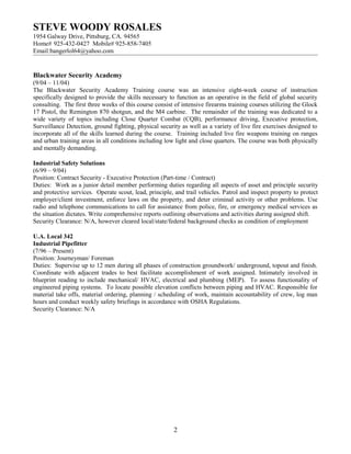 STEVE WOODY ROSALES
1954 Galway Drive, Pittsburg, CA. 94565
Home# 925-432-0427 Mobile# 925-858-7405
Email:bangerlol64@yahoo.com
Blackwater Security Academy
(9/04 – 11/04)
The Blackwater Security Academy Training course was an intensive eight-week course of instruction
specifically designed to provide the skills necessary to function as an operative in the field of global security
consulting. The first three weeks of this course consist of intensive firearms training courses utilizing the Glock
17 Pistol, the Remington 870 shotgun, and the M4 carbine. The remainder of the training was dedicated to a
wide variety of topics including Close Quarter Combat (CQB), performance driving, Executive protection,
Surveillance Detection, ground fighting, physical security as well as a variety of live fire exercises designed to
incorporate all of the skills learned during the course. Training included live fire weapons training on ranges
and urban training areas in all conditions including low light and close quarters. The course was both physically
and mentally demanding.
Industrial Safety Solutions
(6/99 – 9/04)
Position: Contract Security - Executive Protection (Part-time / Contract)
Duties: Work as a junior detail member performing duties regarding all aspects of asset and principle security
and protective services. Operate scout, lead, principle, and trail vehicles. Patrol and inspect property to protect
employer/client investment, enforce laws on the property, and deter criminal activity or other problems. Use
radio and telephone communications to call for assistance from police, fire, or emergency medical services as
the situation dictates. Write comprehensive reports outlining observations and activities during assigned shift.
Security Clearance: N/A, however cleared local/state/federal background checks as condition of employment
U.A. Local 342
Industrial Pipefitter
(7/96 – Present)
Position: Journeyman/ Foreman
Duties: Supervise up to 12 men during all phases of construction groundwork/ underground, topout and finish.
Coordinate with adjacent trades to best facilitate accomplishment of work assigned. Intimately involved in
blueprint reading to include mechanical/ HVAC, electrical and plumbing (MEP). To assess functionality of
engineered piping systems. To locate possible elevation conflicts between piping and HVAC. Responsible for
material take offs, material ordering, planning / scheduling of work, maintain accountability of crew, log man
hours and conduct weekly safety briefings in accordance with OSHA Regulations.
Security Clearance: N/A
2
 