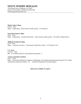STEVE WOODY ROSALES
1954 Galway Drive, Pittsburg, CA. 94565
Home# 925-432-0427 Mobile# 925-858-7405
Email:bangerlol64@yahoo.com
Diablo Valley College
(10/94 – 9/95)
Major – Engineering –Total semester credits earned – 23.5 (Honors)
Santa Rosa Junior College
(8/93 – 9/94)
Major – Engineering – Earn BS without BA – Total semester credits earned – 39.5 (Dean’s High Honors)
Midlands Technical College
(3/92 – 8/92)
Major – Associate in Science – Total quarter credit hours earned – 15.33 (Dean’s List)
U.S. Army
(11/5/85 – 3/92)
DD – 214, Military Schools, units granted units granted – 9
Arizona Automotive Institute
(6/82 – 12/83)
Major – Electronics Drafting & Computer Aided Design / Developed manufacturing drawings for P.C. boards.
Total quarter credit hours earned – 90 Awarded Occupational Associates Degree
References available on request.
4
 