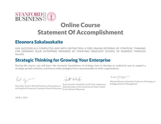 Online Course
Statement Of Accomplishment
Eleonora Sakalauskaite
HAS SUCCESSFULLY COMPLETED AND WITH DISTINCTION, A FREE ONLINE OFFERING OF STRATEGIC THINKING
FOR GROWING YOUR ENTERPRISE PROVIDED BY STANFORD GRADUATE SCHOOL OF BUSINESS THROUGH
NovoEd.
Strategic Thinking for Growing Your Enterprise
During this course, you will learn: the economic foundations of strategy, how to develop an analytical case to support a
strategic growth initiative, and how to make analogies from cases/examples to other organizations.
Paul Oyer, Fred H. Merrill Professor of Economics in
the Stanford University Graduate School of Business
Scott Schaefer, Kendall D. Garff Chair in Business
Administration at the University of Utah's David
Eccles School of Business
Michael Mazzeo, Associate Professor of Strategy at
Kellogg School of Management
JUNE 2, 2016
 