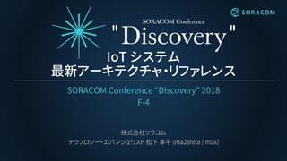 IoT システム
最新アーキテクチャ・リファレンス
SORACOM Conference “Discovery” 2018
F-4
株式会社ソラコム
テクノロジー・エバンジェリスト 松下 享平 (ma2shita / max)
 