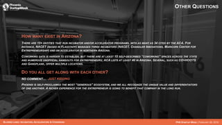 BLURRED LINES: INCUBATORS, ACCELERATORS & COWORKING PHX STARTUP WEEK | FEBRUARY 26, 2016
OTHER QUESTIONS
HOW MANY EXIST IN ARIZONA?
THERE ARE 15+ ENTITIES THAT RUN INCUBATOR AND/OR ACCELERATOR PROGRAMS, WITH AS MANY AS 34 CITED BY THE ACA. FOR
INSTANCE, NACET (BASED IN FLAGSTAFF) MANAGES THREE INCUBATORS (NACET, CHANDLER INNOVATIONS, MARICOPA CENTER FOR
ENTREPRENEURSHIP) AND AN ACCELERATOR IN NORTHERN ARIZONA.
COWORKING DATA IS HARDER TO ESTABLISH, BUT THERE ARE AT LEAST 15 SELF-DESCRIBED “COWORKING” SPACES ACROSS THE STATE
AND NUMEROUS UNOFFICIAL HANGOUTS FOR ENTREPRENEURS; ACA LISTS AT LEAST 40 IN ARIZONA. SEVERAL, SUCH AS CO+HOOTS
AND GANGPLANK, OFFER MULTIPLE LOCATIONS.
DO YOU ALL GET ALONG WITH EACH OTHER?
NO COMMENT… JUST KIDDING
PHOENIX IS SELF-PROCLAIMED THE MOST “GENEROUS” ECOSYSTEM, AND WE ALL RECOGNIZE THE UNIQUE VALUE AND DIFFERENTIATORS
OF ONE ANOTHER. A RICHER EXPERIENCE FOR THE ENTREPRENEUR IS GOING TO BENEFIT THAT COMPANY IN THE LONG RUN.
 