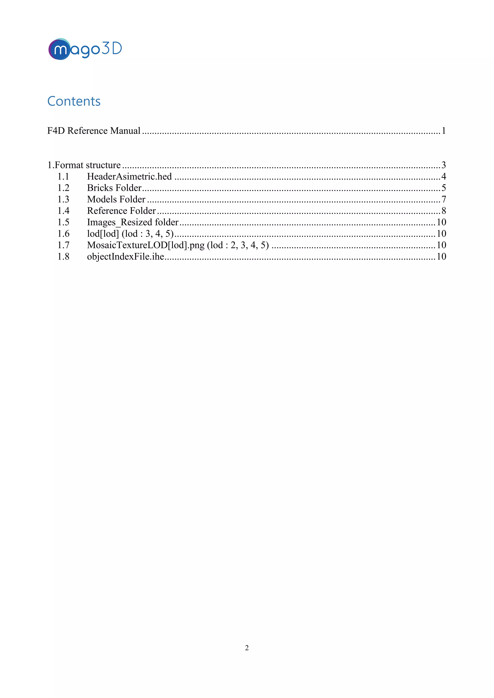 2
Contents
F4D Reference Manual........................................................................................................................1
1.Format structure................................................................................................................................3
1.1 HeaderAsimetric.hed ...........................................................................................................4
1.2 Bricks Folder........................................................................................................................5
1.3 Models Folder ......................................................................................................................7
1.4 Reference Folder..................................................................................................................8
1.5 Images_Resized folder.......................................................................................................10
1.6 lod[lod] (lod : 3, 4, 5).........................................................................................................10
1.7 MosaicTextureLOD[lod].png (lod : 2, 3, 4, 5) ..................................................................10
1.8 objectIndexFile.ihe.............................................................................................................10
 