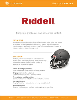 SITUATION
Without anyone in a dedicated content-development or social media role, Riddell
struggled to consistently publish content. They needed to implement a more
rigorous publishing schedule to achieve Key Performance Indicators in order to
increase audience size and engagement.
SOLUTION
Raidious jumped in to serve as an extension of the
Riddell team—consistently creating and publishing high
performing content. Types of content created by
Raidious fall into several buckets:
Contests and promotions
From giveaways to trivia contests to playoff brackets
Engagement social graphics
Getting people talking about all-things football
Promotional social graphics
Communicating news and offers related to Riddell products
Curated content
Keeping Riddell as a relevant voice on things related football
Website content
Ensuring that Riddell.com has fresh and timely graphics and offers
Consistent creation of high performing content
Raidious • 47 South Meridian Street, #302, Indianapolis, IN 46143 • 317-203-9807 • raidious.com
USE CASE: RIDDELL
 