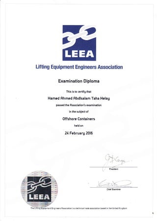 -,,
Lif ting Equipment Engineers Association
Examination Diploma
This is to ce.tifg that
Hamed Fhmed f,bdlsalam Taha Helag
passed the flssociation'5 examination
in the subject of
0ffshore Containers
held on
24 Februarg 2016
, !,r rLi
Pesident
i;
- - --: . (- .- -::.i-
mentEnqneertAtso(alio. sate.hn.a kadE asso.iation based i. the Un ted K nqdom
 