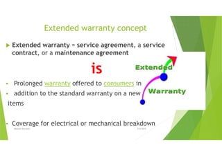 Extended warranty concept
Extended warranty = service agreement, a service
contract, or a maintenance agreement
is
Prolonged warranty offered to consumers in
addition to the standard warranty on a new
items
Coverage for electrical or mechanical breakdown
5/4/2015Mostafa Karroum
 