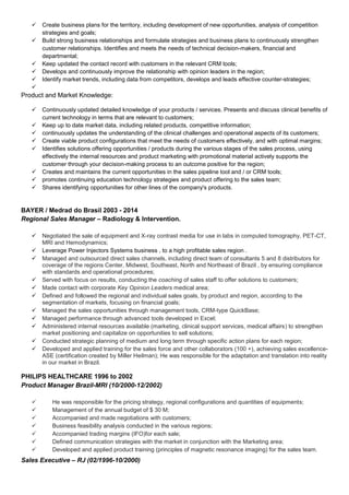  Create business plans for the territory, including development of new opportunities, analysis of competition
strategies and goals;
 Build strong business relationships and formulate strategies and business plans to continuously strengthen
customer relationships. Identifies and meets the needs of technical decision-makers, financial and
departmental;
 Keep updated the contact record with customers in the relevant CRM tools;
 Develops and continuously improve the relationship with opinion leaders in the region;
 Identify market trends, including data from competitors, develops and leads effective counter-strategies;

Product and Market Knowledge:
 Continuously updated detailed knowledge of your products / services. Presents and discuss clinical benefits of
current technology in terms that are relevant to customers;
 Keep up to date market data, including related products, competitive information;
 continuously updates the understanding of the clinical challenges and operational aspects of its customers;
 Create viable product configurations that meet the needs of customers effectively, and with optimal margins;
 Identifies solutions offering opportunities / products during the various stages of the sales process, using
effectively the internal resources and product marketing with promotional material actively supports the
customer through your decision-making process to an outcome positive for the region;
 Creates and maintains the current opportunities in the sales pipeline tool and / or CRM tools;
 promotes continuing education technology strategies and product offering to the sales team;
 Shares identifying opportunities for other lines of the company's products.
BAYER / Medrad do Brasil 2003 - 2014
Regional Sales Manager – Radiology & Intervention.
 Negotiated the sale of equipment and X-ray contrast media for use in labs in computed tomography, PET-CT,
MRI and Hemodynamics;
 Leverage Power Injectors Systems business , to a high profitable sales region .
 Managed and outsourced direct sales channels, including direct team of consultants 5 and 8 distributors for
coverage of the regions Center, Midwest, Southeast, North and Northeast of Brazil , by ensuring compliance
with standards and operational procedures;
 Served with focus on results, conducting the coaching of sales staff to offer solutions to customers;
 Made contact with corporate Key Opinion Leaders medical area;
 Defined and followed the regional and individual sales goals, by product and region, according to the
segmentation of markets, focusing on financial goals;
 Managed the sales opportunities through management tools, CRM-type QuickBase;
 Managed performance through advanced tools developed in Excel;
 Administered internal resources available (marketing, clinical support services, medical affairs) to strengthen
market positioning and capitalize on opportunities to sell solutions;
 Conducted strategic planning of medium and long term through specific action plans for each region;
 Developed and applied training for the sales force and other collaborators (100 +), achieving sales excellence-
ASE (certification created by Miller Heilman); He was responsible for the adaptation and translation into reality
in our market in Brazil.
PHILIPS HEALTHCARE 1996 to 2002
Product Manager Brazil-MRI (10/2000-12/2002)
 He was responsible for the pricing strategy, regional configurations and quantities of equipments;
 Management of the annual budget of $ 30 M;
 Accompanied and made negotiations with customers;
 Business feasibility analysis conducted in the various regions;
 Accompanied trading margins (IFO)for each sale;
 Defined communication strategies with the market in conjunction with the Marketing area;
 Developed and applied product training (principles of magnetic resonance imaging) for the sales team.
Sales Executive – RJ (02/1996-10/2000)
 