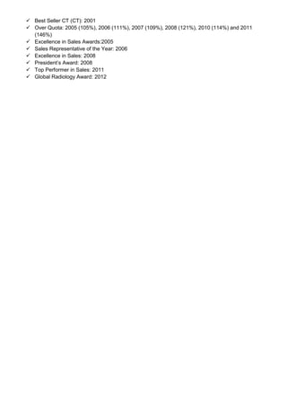  Best Seller CT (CT): 2001
 Over Quota: 2005 (105%), 2006 (111%), 2007 (109%), 2008 (121%), 2010 (114%) and 2011
(146%)
 Excellence in Sales Awards:2005
 Sales Representative of the Year: 2006
 Excellence in Sales: 2008
 President’s Award: 2008
 Top Performer in Sales: 2011
 Global Radiology Award: 2012
 