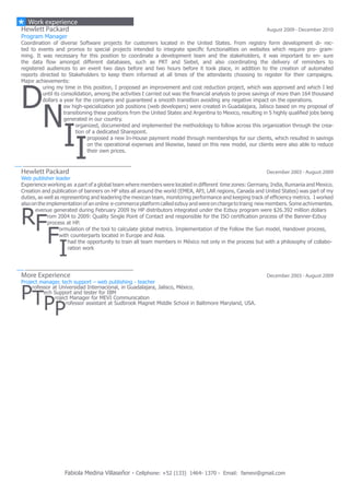Fabiola Medina Villaseñor - Cellphone: +52 (133) 1464- 1370 - Email: famevi@gmail.com
Hewlett Packard	 August 2009 - December 2010
Program Manager
Coordination of diverse Software projects for customers located in the United States. From registry form development di- rec-
ted to events and promos to special projects intended to integrate specific functionalities on websites which require pro- gram-
ming. It was necessary for this position to coordinate a development team and the stakeholders, it was important to en- sure
the data flow amongst different databases, such as PRT and Siebel, and also coordinating the delivery of reminders to
registered audiences to an event two days before and two hours before it took place, in addition to the creation of automated
reports directed to Stakeholders to keep them informed at all times of the attendants choosing to register for their campaigns.
Major achievements:
D
uring my time in this position, I proposed an improvement and cost reduction project, which was approved and which I led
until its consolidation, among the activities I carried out was the financial analysis to prove savings of more than 164 thousand
dollars a year for the company and guaranteed a smooth transition avoiding any negative impact on the operations.
N
ew high-specialization job positions (web developers) were created in Guadalajara, Jalisco based on my proposal of
transitioning these positions from the United States and Argentina to Mexico, resulting in 5 highly qualified jobs being
generated in our country.
I
organized, documented and implemented the methodology to follow across this organization through the crea-
tion of a dedicated Sharepoint.
I
proposed a new In-House payment model through memberships for our clients, which resulted in savings
on the operational expenses and likewise, based on this new model, our clients were also able to reduce
their own prices.
Hewlett Packard	 December 2003 - August 2009
Web publisher leader
Experience working as a part of a global team where members were located in different time zones: Germany, India, Rumania and Mexico.
Creation and publication of banners on HP sites all around the world (EMEA, APJ, LAR regions, Canada and United States) was part of my
duties, as well as representing and leadering the mexican team, monitoring performance and keeping track of efficiency metrics.  I worked
alsoonthe implementationof anonline e-commerce platform calledezbuy andwere oncharge to traing new members. Some achivmentes.
R
evenue generated during February 2009 by HP distributors integrated under the Ezbuy program were $26.392 million dollars
F
rom 2004 to 2009: Quality Single Point of Contact and responsible for the ISO certification process of the Banner-Ezbuy
process at HP.
F
ormulation of the tool to calculate global metrics. Implementation of the Follow the Sun model, Handover process,
with counterparts located in Europe and Asia.
I
had the opportunity to train all team members in México not only in the process but with a philosophy of collabo-
ration work
More Experience	 December 2003 - August 2009
Project manager, tech support – web publishing - teacher
P
rofessor at Universidad Internacional, in Guadalajara, Jalisco, México.
T
ech Support and tester for IBM
P
roject Manager for MEVI Communication
P
rofessor assistant at Sudbrook Magnet Middle School in Baltimore Maryland, USA.
Work experience
 