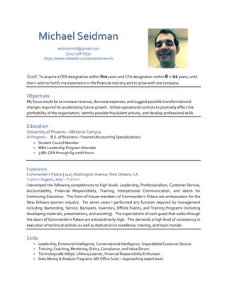 Michael Seidman
seidmanmb@gmail.com
(504) 458-6592
https://www.linkedin.com/in/seidmanmb
Goal: To acquire a CPA designation within five years and CFA designation within 8 – 12 years; until
then I wish to fortify my experience in the financial industry and to grow with one company.
Objectives
My focus would be to increase revenue, decrease expenses, and suggest possible transformational
changes required for accelerating future growth. Utilize operational controls to positively affect the
profitability of the organization, identify possible fraudulent activity, and develop professional skills.
Education
University of Phoenix – Metairie Campus
In Progress - B.S. of Business – Finance (Accounting Specialization)
 Student Council Member
 MBA Leadership Program Attendee
 3.88+ GPA through 69 credit hours
Experience
Commander’s Palace | 1403 Washington Avenue, New Orleans, LA.
Captain August, 2007 – Present
I developed the following competencies to high levels: Leadership, Professionalism, Customer Service,
Accountability, Financial Responsibility, Training, Interpersonal Communication, and desire for
Continuing Education. The front-of-house members of Commander’s Palace are ambassadors for the
New Orleans tourism industry. For seven years I performed any function required by management
including: Bartending, Service, Banquets, Inventory, Offsite Events, and Training Programs (including
developing materials, presentations, and assisting). The expectations of each guest that walks through
the doors of Commander’s Palace are extraordinarily high. This demands a high level of consistency in
execution of technical abilities as well as dedication to excellence, training, and team morale.
Skills
 Leadership, Emotional Intelligence, Conversational Intelligence, Unparalleled Customer Service.
 Training, Coaching, Mentoring; Ethics, Compliance, and Value Driven.
 Technologically Adept, Lifelong Learner, Financial Responsibility Enthusiast.
 Data Mining & Analysis Programs. MS Office Suite – Approaching expert level.
 